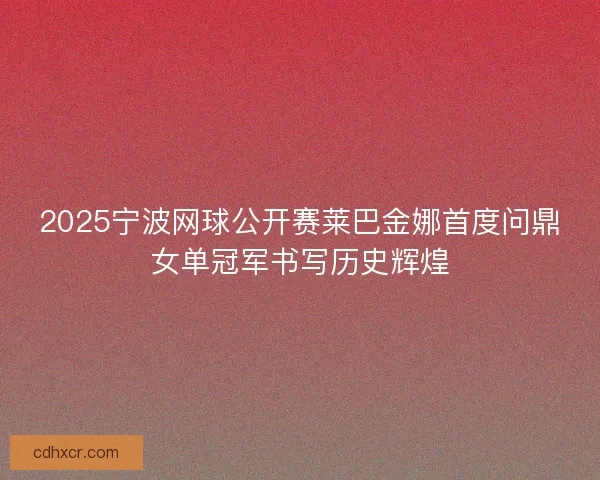 2025宁波网球公开赛莱巴金娜首度问鼎女单冠军书写历史辉煌