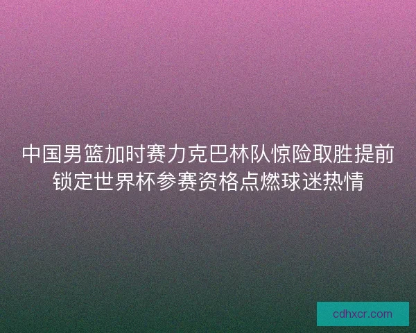 中国男篮加时赛力克巴林队惊险取胜提前锁定世界杯参赛资格点燃球迷热情