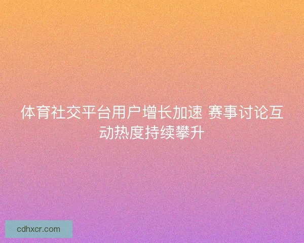 体育社交平台用户增长加速 赛事讨论互动热度持续攀升