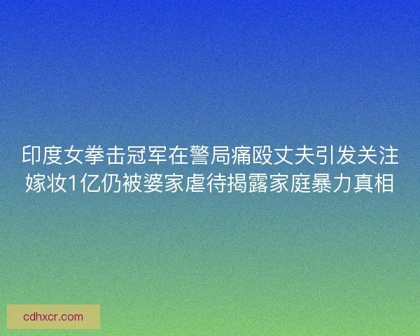 印度女拳击冠军在警局痛殴丈夫引发关注嫁妆1亿仍被婆家虐待揭露家庭暴力真相