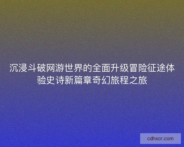沉浸斗破网游世界的全面升级冒险征途体验史诗新篇章奇幻旅程之旅