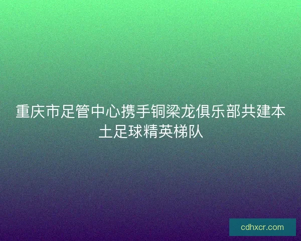 重庆市足管中心携手铜梁龙俱乐部共建本土足球精英梯队