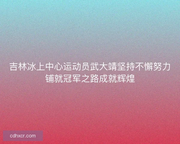 吉林冰上中心运动员武大靖坚持不懈努力铺就冠军之路成就辉煌