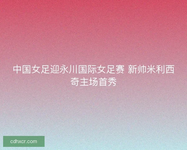 中国女足迎永川国际女足赛 新帅米利西奇主场首秀