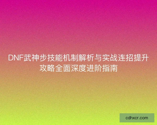 DNF武神步技能机制解析与实战连招提升攻略全面深度进阶指南