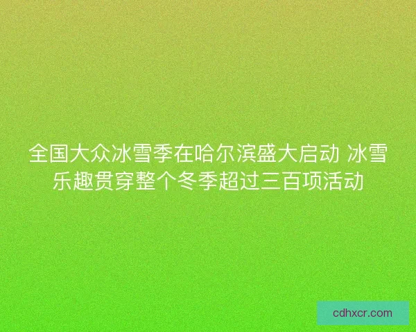 全国大众冰雪季在哈尔滨盛大启动 冰雪乐趣贯穿整个冬季超过三百项活动