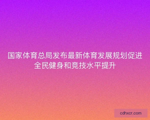 国家体育总局发布最新体育发展规划促进全民健身和竞技水平提升