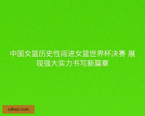 中国女篮历史性闯进女篮世界杯决赛 展现强大实力书写新篇章