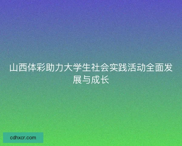 山西体彩助力大学生社会实践活动全面发展与成长